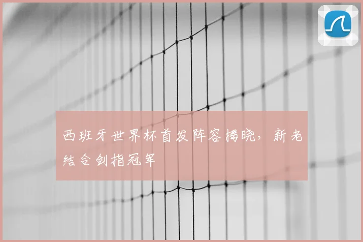 西班牙世界杯首发阵容揭晓,新老结合剑指冠军