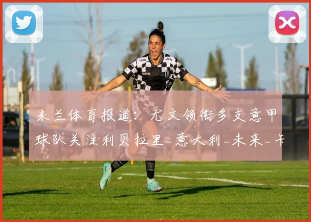 米兰体育报道:尤文领衔多支意甲球队关注利贝拉里_意大利_未来_卡坦萨罗